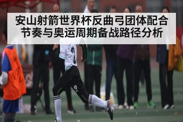 安山射箭世界杯反曲弓团体配合节奏与奥运周期备战路径分析（BOYUSports）